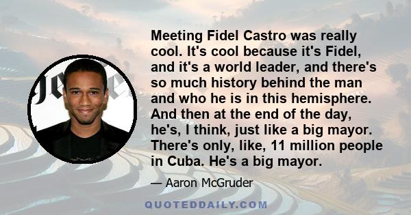 Meeting Fidel Castro was really cool. It's cool because it's Fidel, and it's a world leader, and there's so much history behind the man and who he is in this hemisphere. And then at the end of the day, he's, I think,