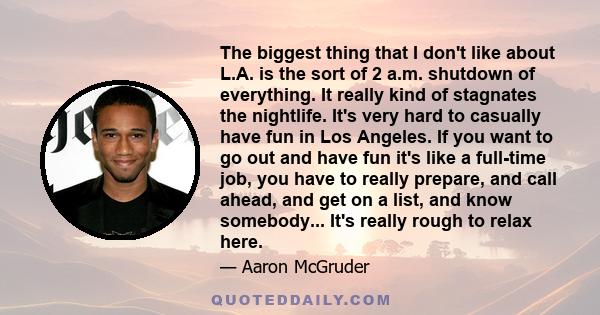 The biggest thing that I don't like about L.A. is the sort of 2 a.m. shutdown of everything. It really kind of stagnates the nightlife. It's very hard to casually have fun in Los Angeles. If you want to go out and have