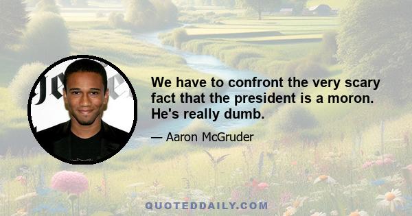 We have to confront the very scary fact that the president is a moron. He's really dumb.