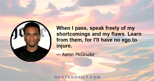 When I pass, speak freely of my shortcomings and my flaws. Learn from them, for I'll have no ego to injure.