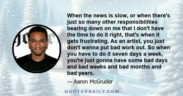 When the news is slow, or when there's just so many other responsibilities bearing down on me that I don't have the time to do it right, that's when it gets frustrating. As an artist, you just don't wanna put bad work