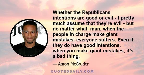 Whether the Republicans intentions are good or evil - I pretty much assume that they're evil - but no matter what, man, when the people in charge make giant mistakes, everyone suffers. Even if they do have good