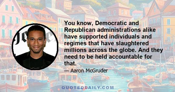 You know, Democratic and Republican administrations alike have supported individuals and regimes that have slaughtered millions across the globe. And they need to be held accountable for that.