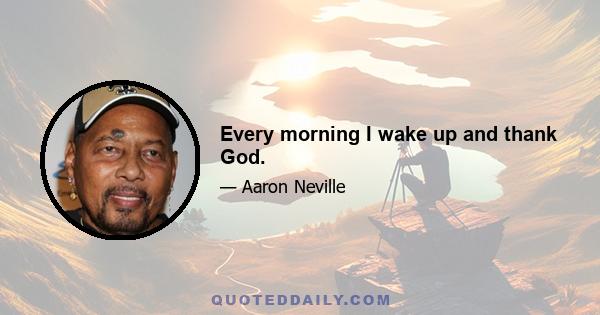 Every morning I wake up and thank God.