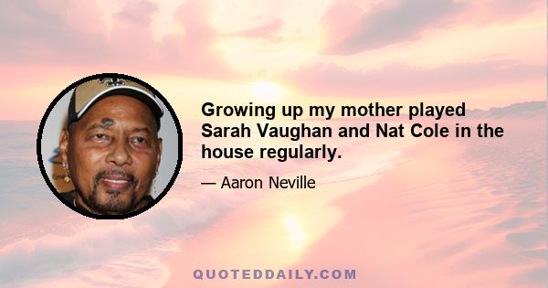 Growing up my mother played Sarah Vaughan and Nat Cole in the house regularly.