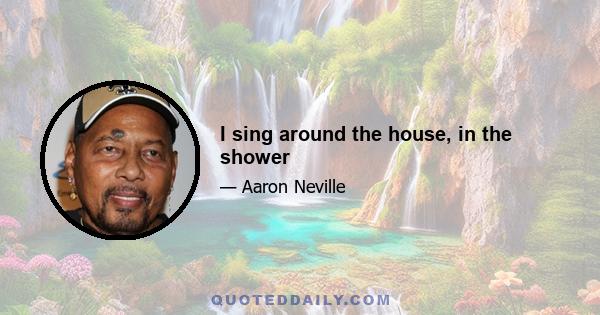 I sing around the house, in the shower