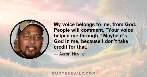 My voice belongs to me, from God. People will comment, Your voice helped me through. Maybe it’s God in me, because I don’t take credit for that.