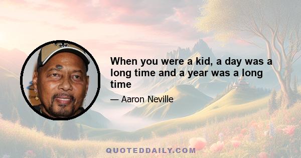 When you were a kid, a day was a long time and a year was a long time