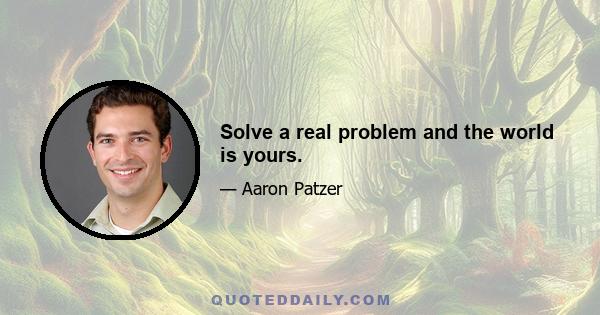 Solve a real problem and the world is yours.