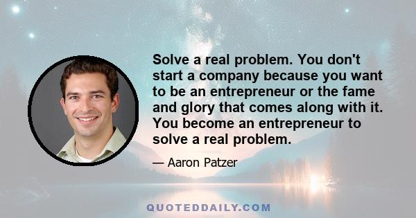 Solve a real problem. You don't start a company because you want to be an entrepreneur or the fame and glory that comes along with it. You become an entrepreneur to solve a real problem.