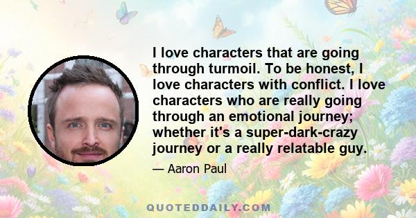 I love characters that are going through turmoil. To be honest, I love characters with conflict. I love characters who are really going through an emotional journey; whether it's a super-dark-crazy journey or a really