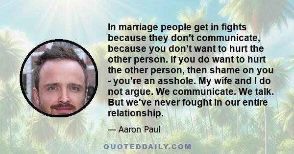 In marriage people get in fights because they don't communicate, because you don't want to hurt the other person. If you do want to hurt the other person, then shame on you - you're an asshole. My wife and I do not