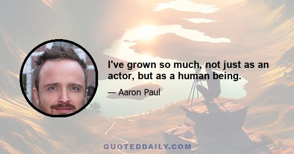 I've grown so much, not just as an actor, but as a human being.