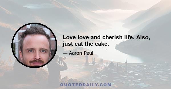 Love love and cherish life. Also, just eat the cake.