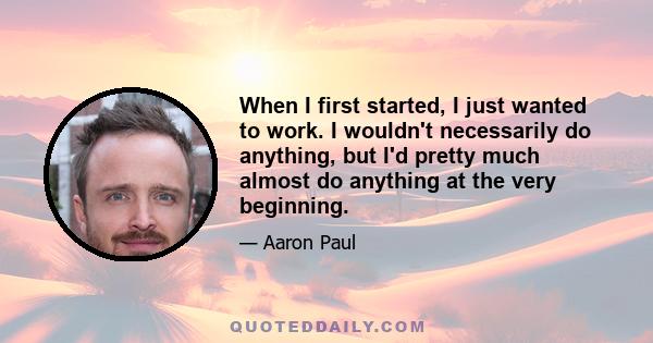 When I first started, I just wanted to work. I wouldn't necessarily do anything, but I'd pretty much almost do anything at the very beginning.