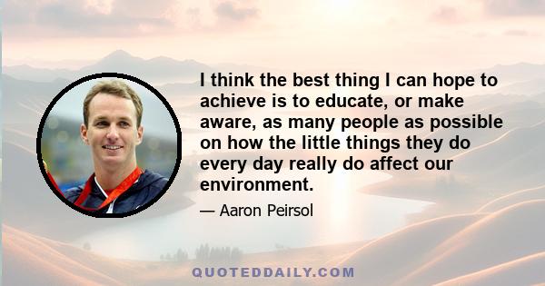 I think the best thing I can hope to achieve is to educate, or make aware, as many people as possible on how the little things they do every day really do affect our environment.