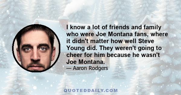 I know a lot of friends and family who were Joe Montana fans, where it didn't matter how well Steve Young did. They weren't going to cheer for him because he wasn't Joe Montana.