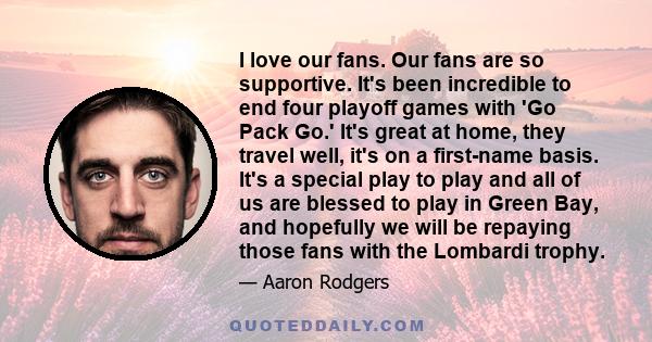 I love our fans. Our fans are so supportive. It's been incredible to end four playoff games with 'Go Pack Go.' It's great at home, they travel well, it's on a first-name basis. It's a special play to play and all of us