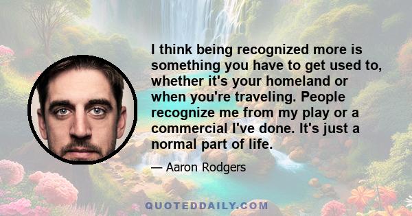 I think being recognized more is something you have to get used to, whether it's your homeland or when you're traveling. People recognize me from my play or a commercial I've done. It's just a normal part of life.