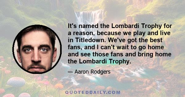 It's named the Lombardi Trophy for a reason, because we play and live in Titledown. We've got the best fans, and I can't wait to go home and see those fans and bring home the Lombardi Trophy.