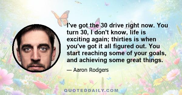 I've got the 30 drive right now. You turn 30, I don't know, life is exciting again; thirties is when you've got it all figured out. You start reaching some of your goals, and achieving some great things.