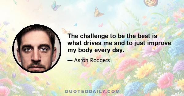 The challenge to be the best is what drives me and to just improve my body every day.