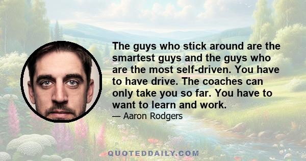 The guys who stick around are the smartest guys and the guys who are the most self-driven. You have to have drive. The coaches can only take you so far. You have to want to learn and work.