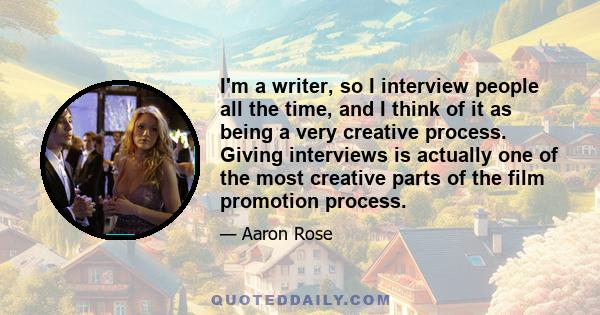 I'm a writer, so I interview people all the time, and I think of it as being a very creative process. Giving interviews is actually one of the most creative parts of the film promotion process.