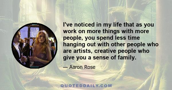 I've noticed in my life that as you work on more things with more people, you spend less time hanging out with other people who are artists, creative people who give you a sense of family.