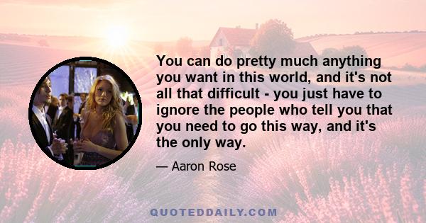 You can do pretty much anything you want in this world, and it's not all that difficult - you just have to ignore the people who tell you that you need to go this way, and it's the only way.