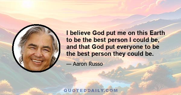 I believe God put me on this Earth to be the best person I could be, and that God put everyone to be the best person they could be.