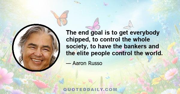 The end goal is to get everybody chipped, to control the whole society, to have the bankers and the elite people control the world.