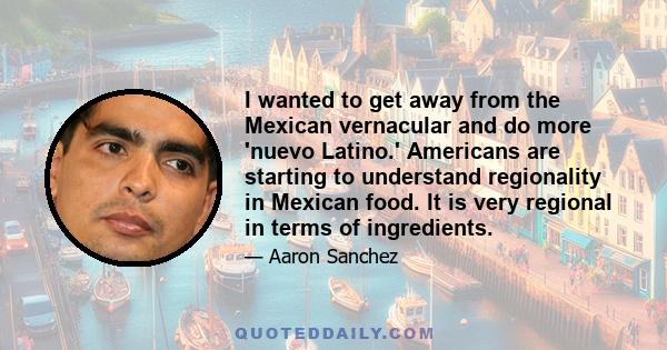 I wanted to get away from the Mexican vernacular and do more 'nuevo Latino.' Americans are starting to understand regionality in Mexican food. It is very regional in terms of ingredients.