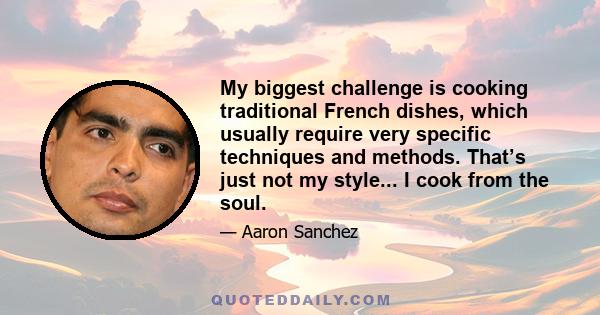 My biggest challenge is cooking traditional French dishes, which usually require very specific techniques and methods. That’s just not my style... I cook from the soul.