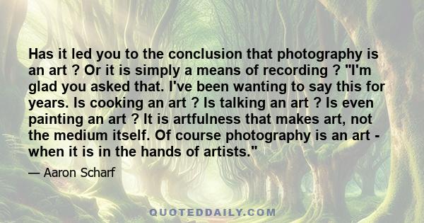 Has it led you to the conclusion that photography is an art ? Or it is simply a means of recording ? I'm glad you asked that. I've been wanting to say this for years. Is cooking an art ? Is talking an art ? Is even