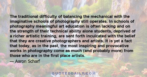 The traditional difficulty of balancing the mechanical with the imaginative schools of photography still operates. In schools of photography meaningful art education is often lacking and on the strength of their