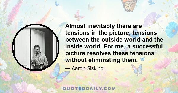 Almost inevitably there are tensions in the picture, tensions between the outside world and the inside world. For me, a successful picture resolves these tensions without eliminating them.