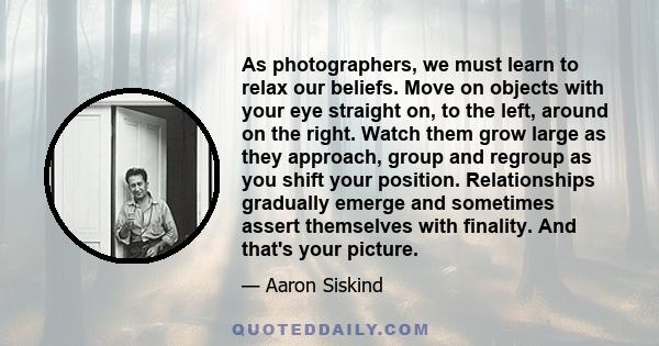 As photographers, we must learn to relax our beliefs. Move on objects with your eye straight on, to the left, around on the right. Watch them grow large as they approach, group and regroup as you shift your position.