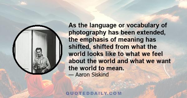 As the language or vocabulary of photography has been extended, the emphasis of meaning has shifted, shifted from what the world looks like to what we feel about the world and what we want the world to mean.