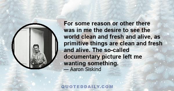 For some reason or other there was in me the desire to see the world clean and fresh and alive, as primitive things are clean and fresh and alive. The so-called documentary picture left me wanting something.