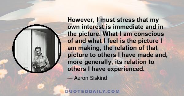 However, I must stress that my own interest is immediate and in the picture. What I am conscious of and what I feel is the picture I am making, the relation of that picture to others I have made and, more generally, its 