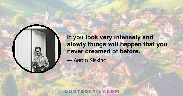 If you look very intensely and slowly things will happen that you never dreamed of before.