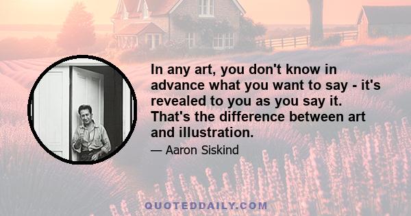 In any art, you don't know in advance what you want to say - it's revealed to you as you say it. That's the difference between art and illustration.