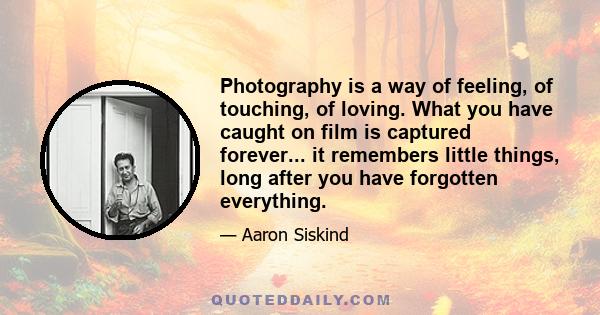 Photography is a way of feeling, of touching, of loving. What you have caught on film is captured forever... it remembers little things, long after you have forgotten everything.