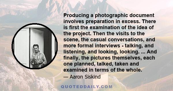 Producing a photographic document involves preparation in excess. There is first the examination of the idea of the project. Then the visits to the scene, the casual conversations, and more formal interviews - talking,