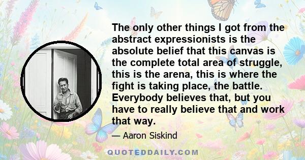 The only other things I got from the abstract expressionists is the absolute belief that this canvas is the complete total area of struggle, this is the arena, this is where the fight is taking place, the battle.