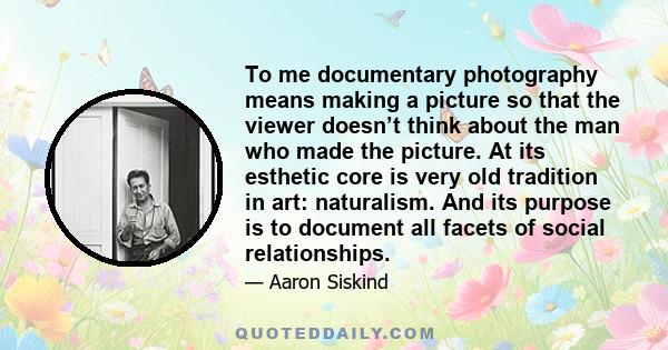 To me documentary photography means making a picture so that the viewer doesn’t think about the man who made the picture. At its esthetic core is very old tradition in art: naturalism. And its purpose is to document all 