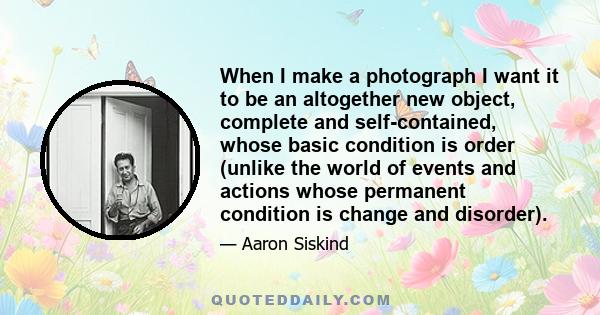 When I make a photograph I want it to be an altogether new object, complete and self-contained, whose basic condition is order (unlike the world of events and actions whose permanent condition is change and disorder).