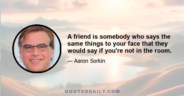 A friend is somebody who says the same things to your face that they would say if you're not in the room.