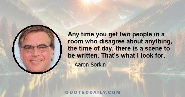 Any time you get two people in a room who disagree about anything, the time of day, there is a scene to be written. That's what I look for.